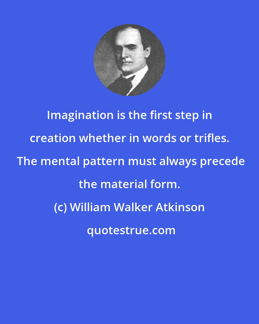 William Walker Atkinson: Imagination is the first step in creation whether in words or trifles.  The mental pattern must always precede the material form.