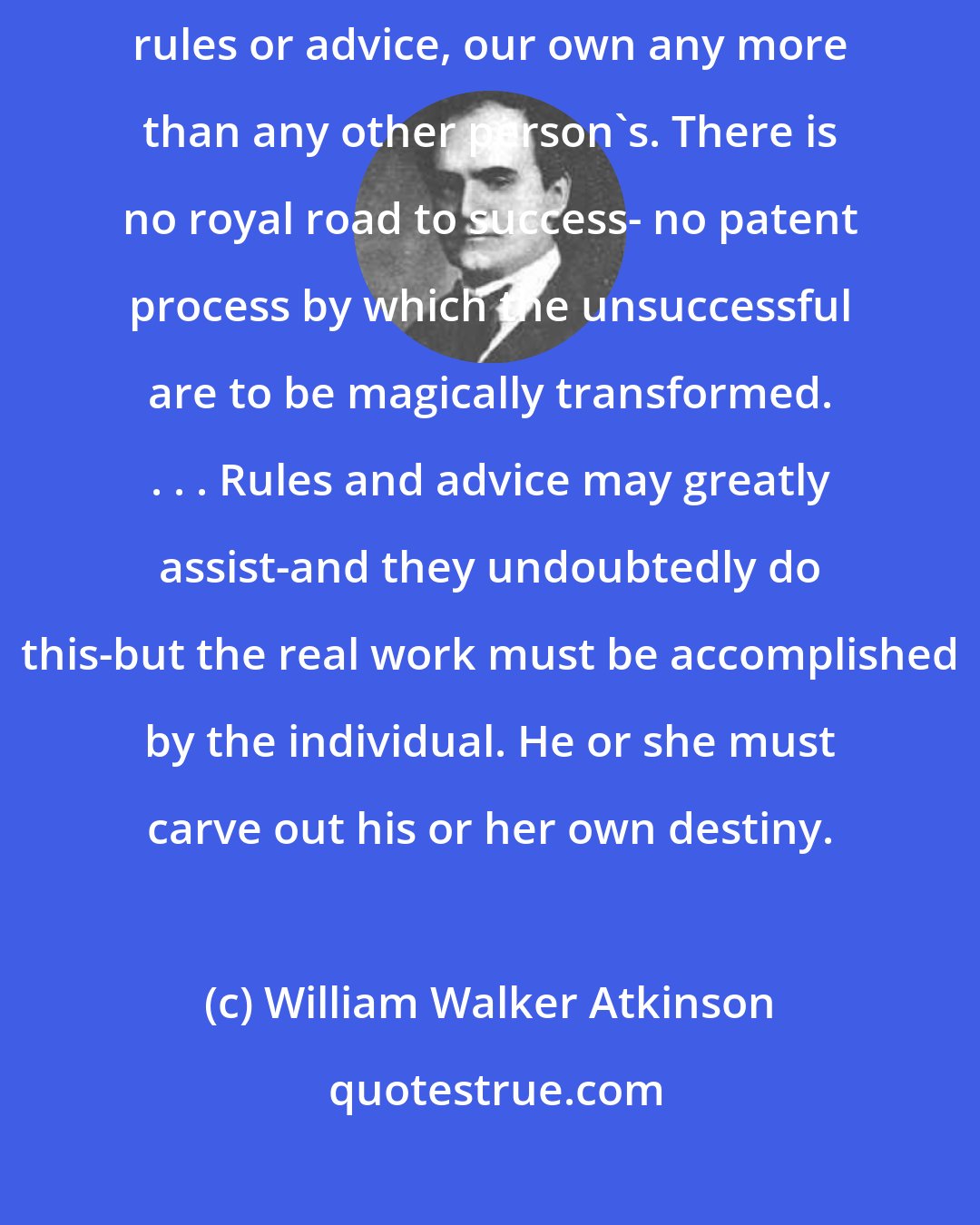 William Walker Atkinson: Success is not to be gained by a blind and slavish following of anyone's rules or advice, our own any more than any other person's. There is no royal road to success- no patent process by which the unsuccessful are to be magically transformed. . . . Rules and advice may greatly assist-and they undoubtedly do this-but the real work must be accomplished by the individual. He or she must carve out his or her own destiny.