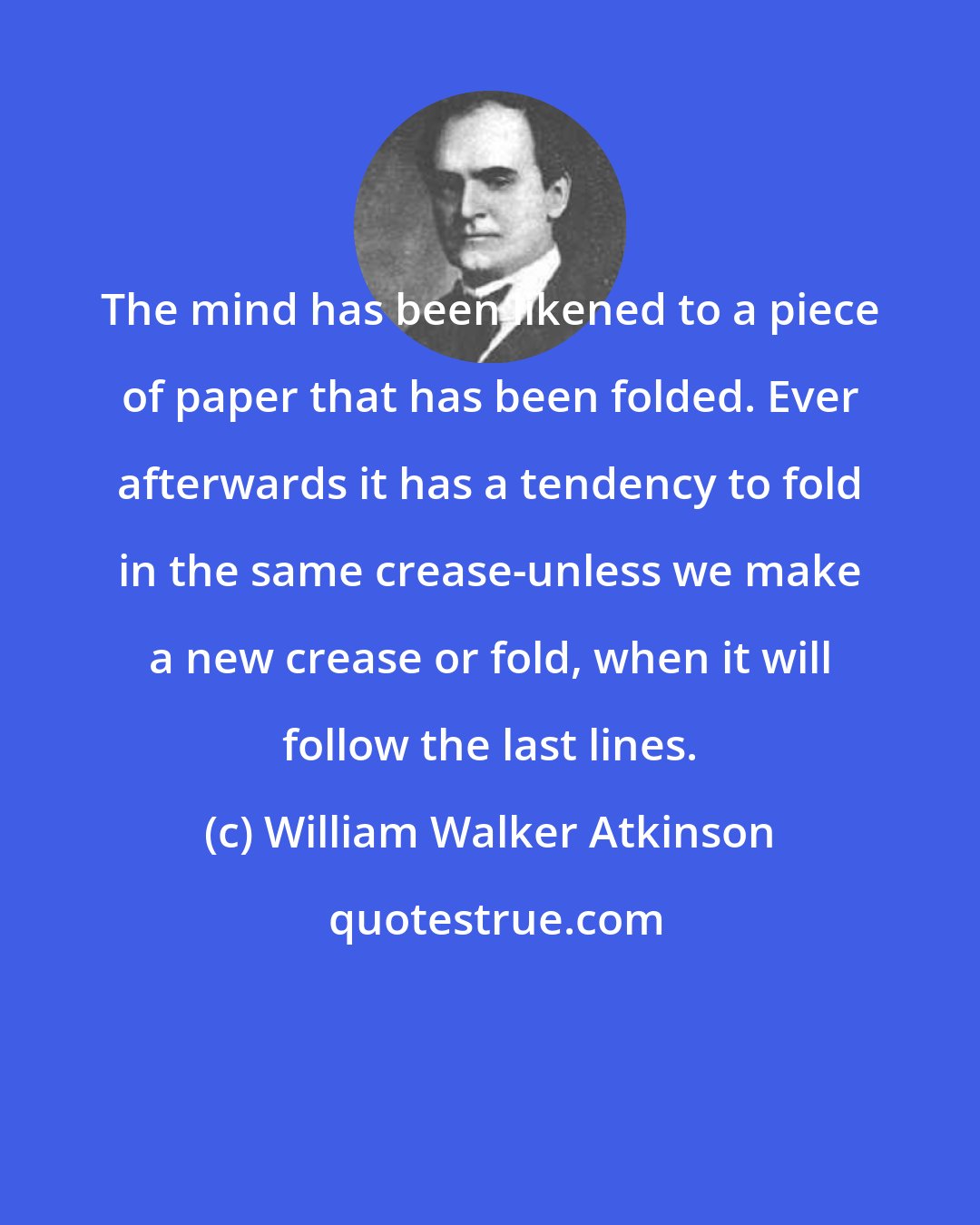 William Walker Atkinson: The mind has been likened to a piece of paper that has been folded. Ever afterwards it has a tendency to fold in the same crease-unless we make a new crease or fold, when it will follow the last lines.