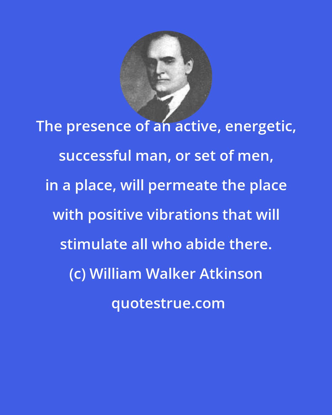 William Walker Atkinson: The presence of an active, energetic, successful man, or set of men, in a place, will permeate the place with positive vibrations that will stimulate all who abide there.
