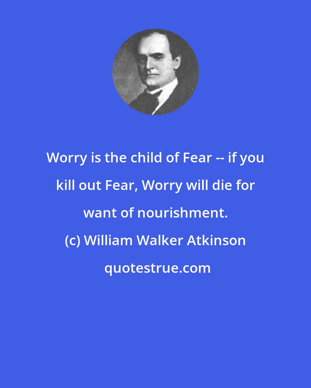 William Walker Atkinson: Worry is the child of Fear -- if you kill out Fear, Worry will die for want of nourishment.