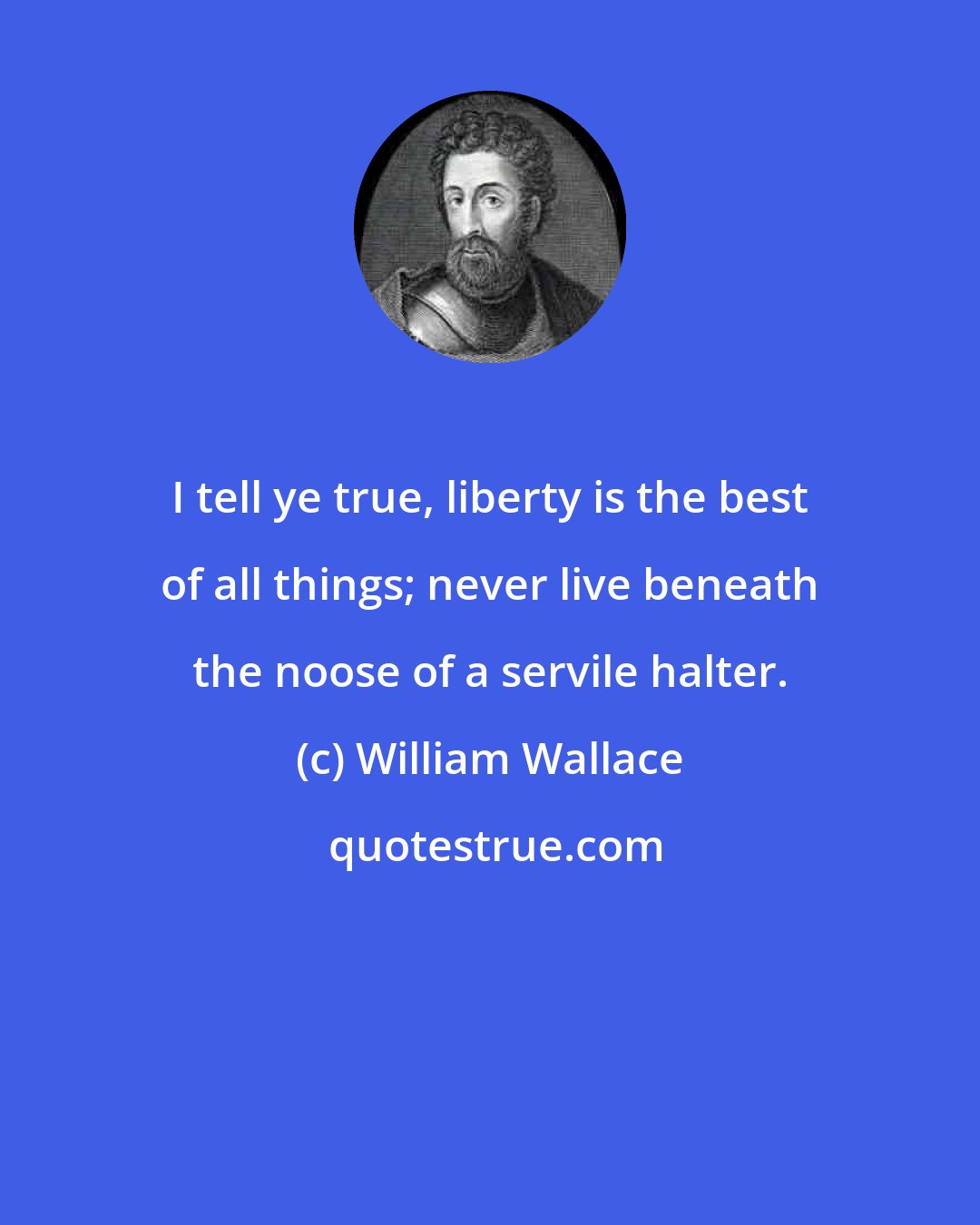 William Wallace: I tell ye true, liberty is the best of all things; never live beneath the noose of a servile halter.