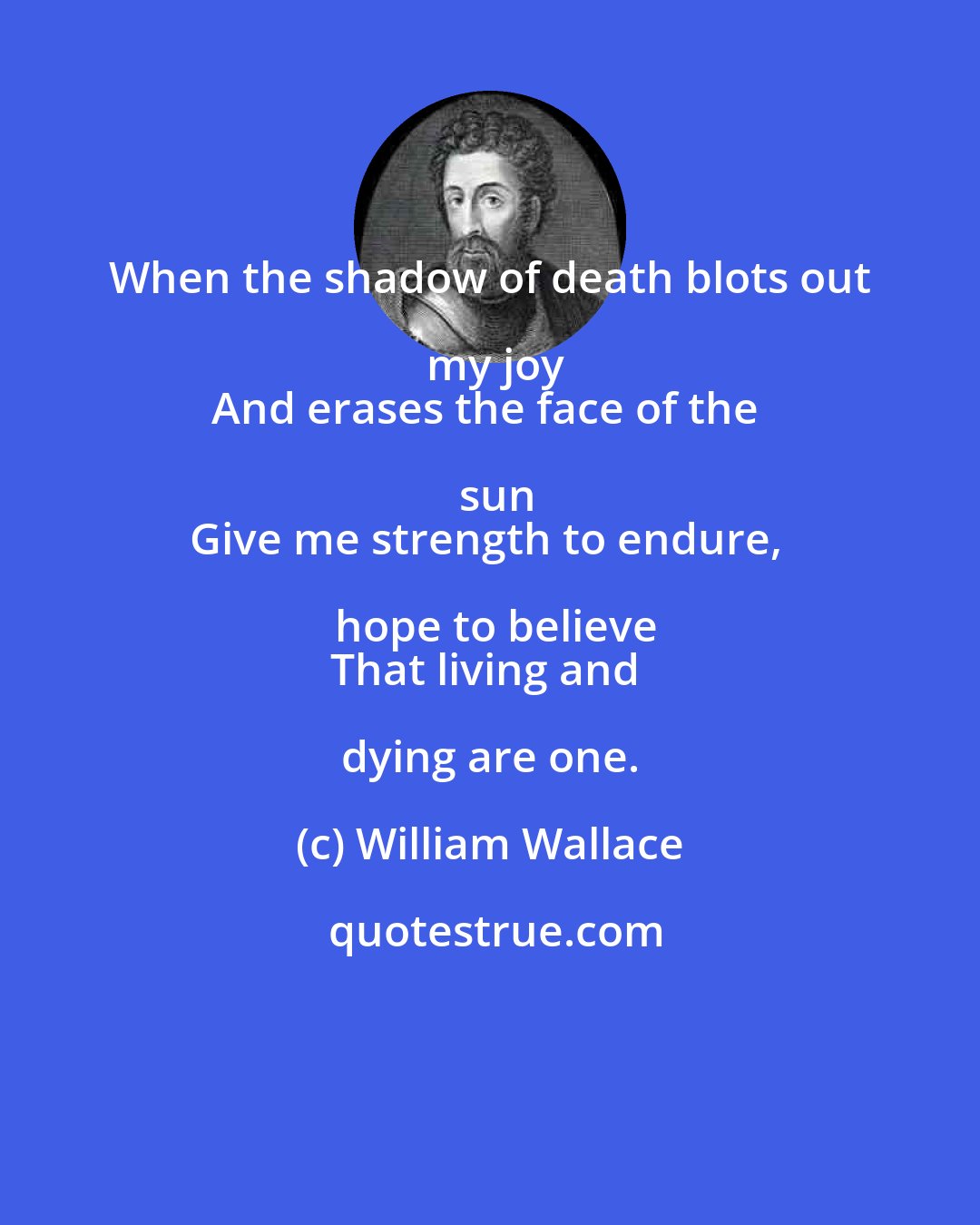 William Wallace: When the shadow of death blots out my joy
And erases the face of the sun
Give me strength to endure, hope to believe
That living and dying are one.