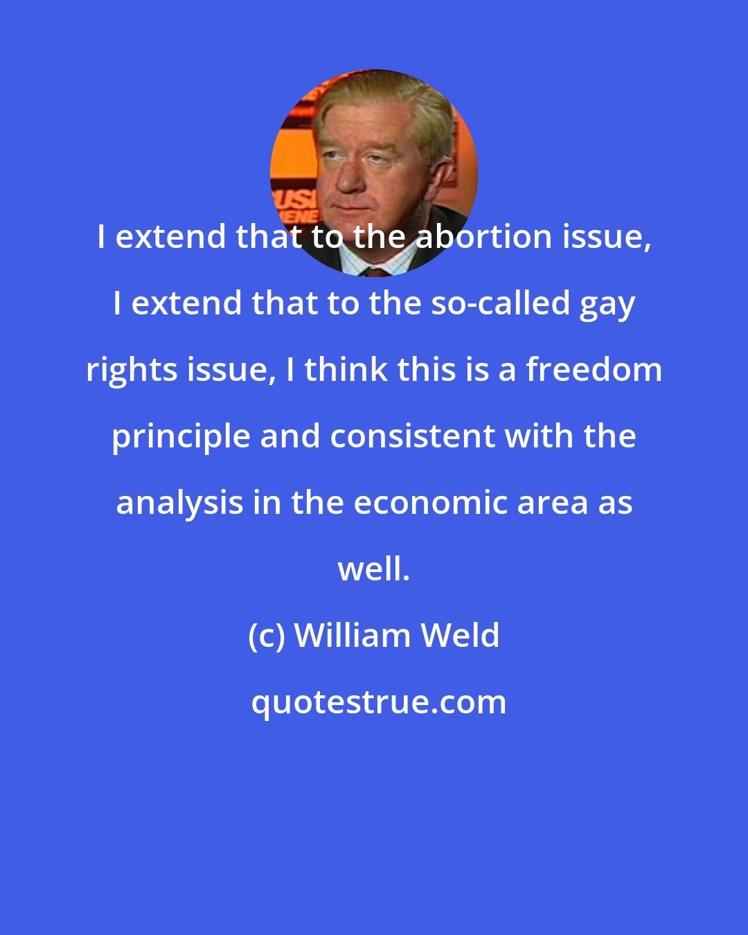 William Weld: I extend that to the abortion issue, I extend that to the so-called gay rights issue, I think this is a freedom principle and consistent with the analysis in the economic area as well.