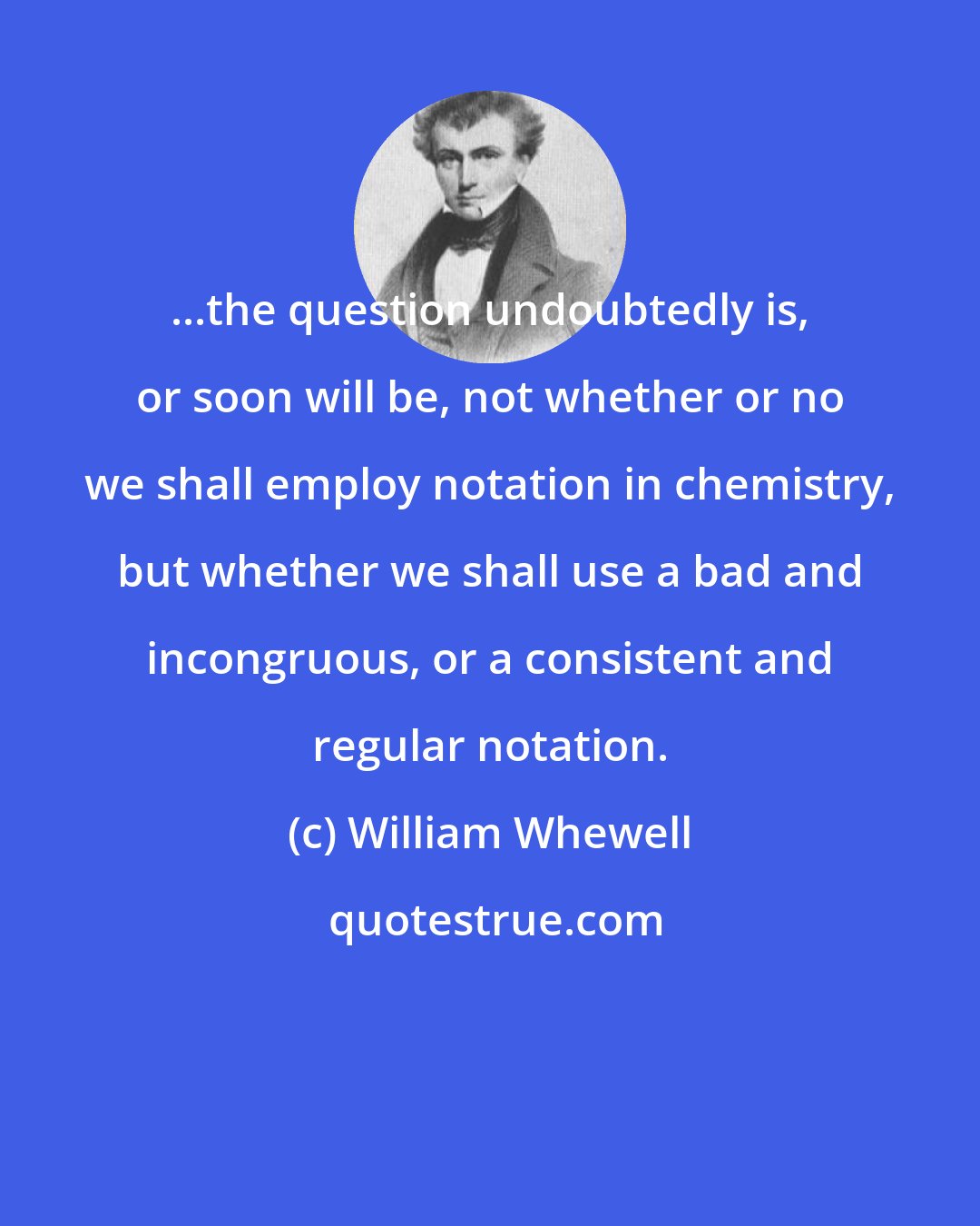 William Whewell: ...the question undoubtedly is, or soon will be, not whether or no we shall employ notation in chemistry, but whether we shall use a bad and incongruous, or a consistent and regular notation.