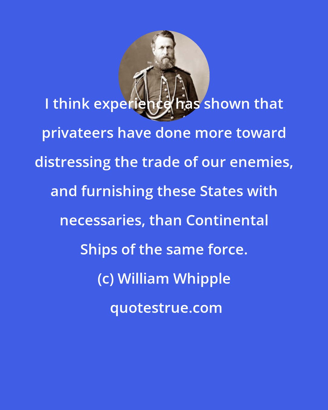 William Whipple: I think experience has shown that privateers have done more toward distressing the trade of our enemies, and furnishing these States with necessaries, than Continental Ships of the same force.