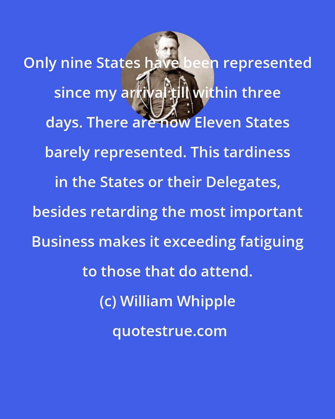 William Whipple: Only nine States have been represented since my arrival till within three days. There are now Eleven States barely represented. This tardiness in the States or their Delegates, besides retarding the most important Business makes it exceeding fatiguing to those that do attend.