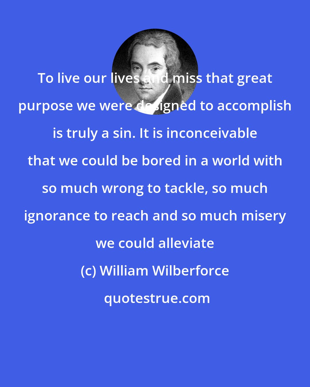 William Wilberforce: To live our lives and miss that great purpose we were designed to accomplish is truly a sin. It is inconceivable that we could be bored in a world with so much wrong to tackle, so much ignorance to reach and so much misery we could alleviate