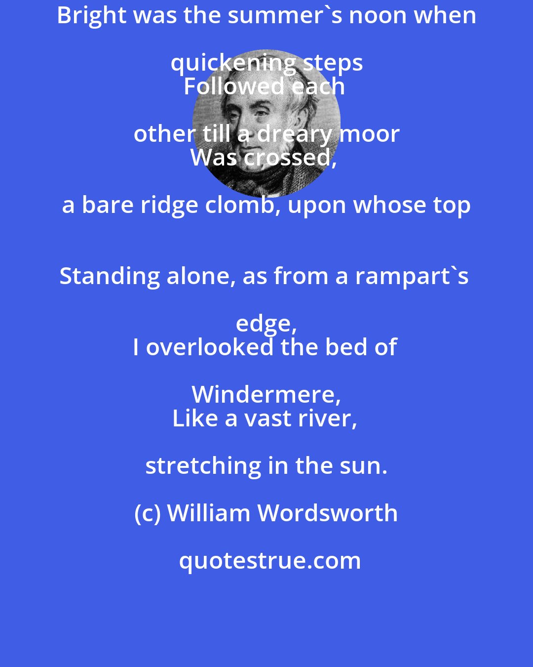 William Wordsworth: Bright was the summer's noon when quickening steps 
Followed each other till a dreary moor 
Was crossed, a bare ridge clomb, upon whose top 
Standing alone, as from a rampart's edge, 
I overlooked the bed of Windermere, 
Like a vast river, stretching in the sun.