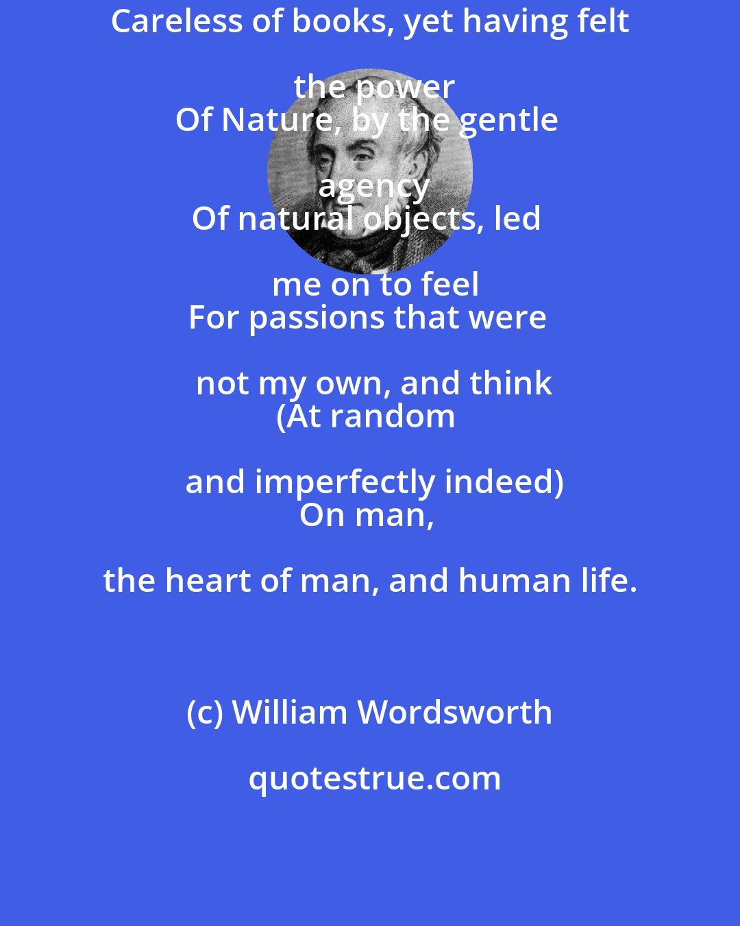 William Wordsworth: Careless of books, yet having felt the power
Of Nature, by the gentle agency
Of natural objects, led me on to feel
For passions that were not my own, and think
(At random and imperfectly indeed)
On man, the heart of man, and human life.