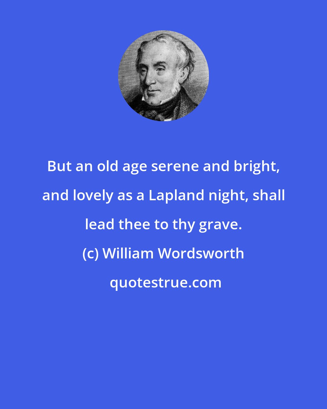 William Wordsworth: But an old age serene and bright, and lovely as a Lapland night, shall lead thee to thy grave.