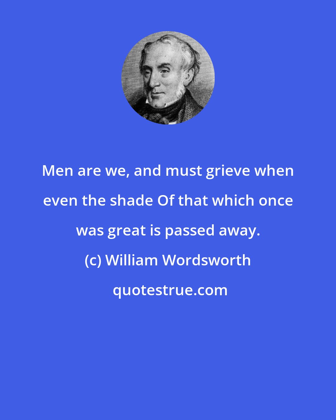 William Wordsworth: Men are we, and must grieve when even the shade Of that which once was great is passed away.