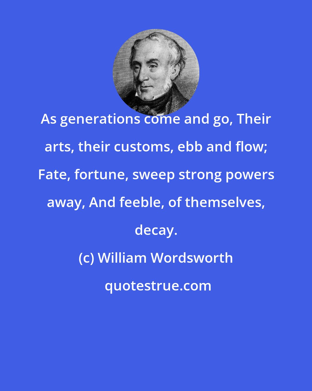 William Wordsworth: As generations come and go, Their arts, their customs, ebb and flow; Fate, fortune, sweep strong powers away, And feeble, of themselves, decay.