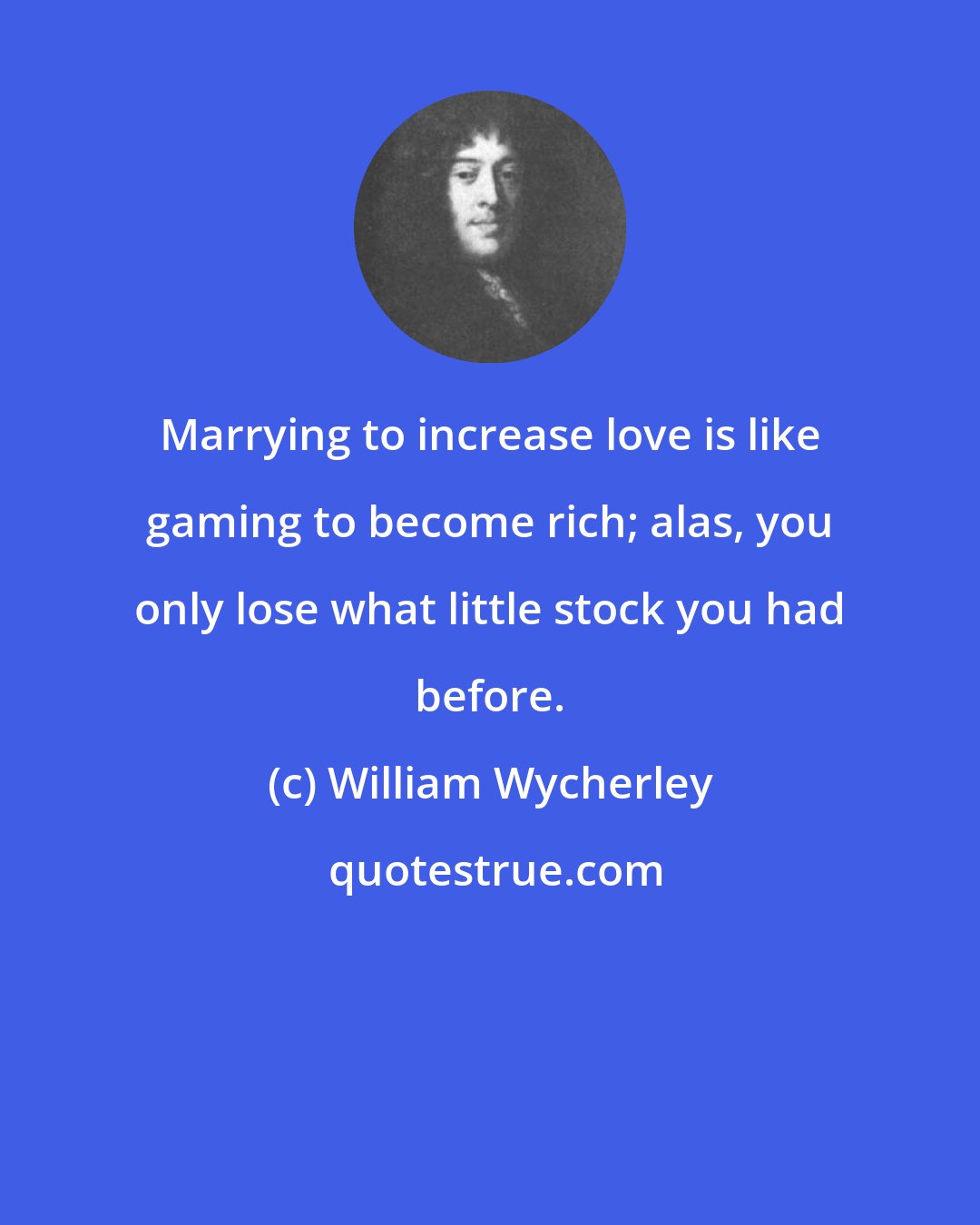 William Wycherley: Marrying to increase love is like gaming to become rich; alas, you only lose what little stock you had before.