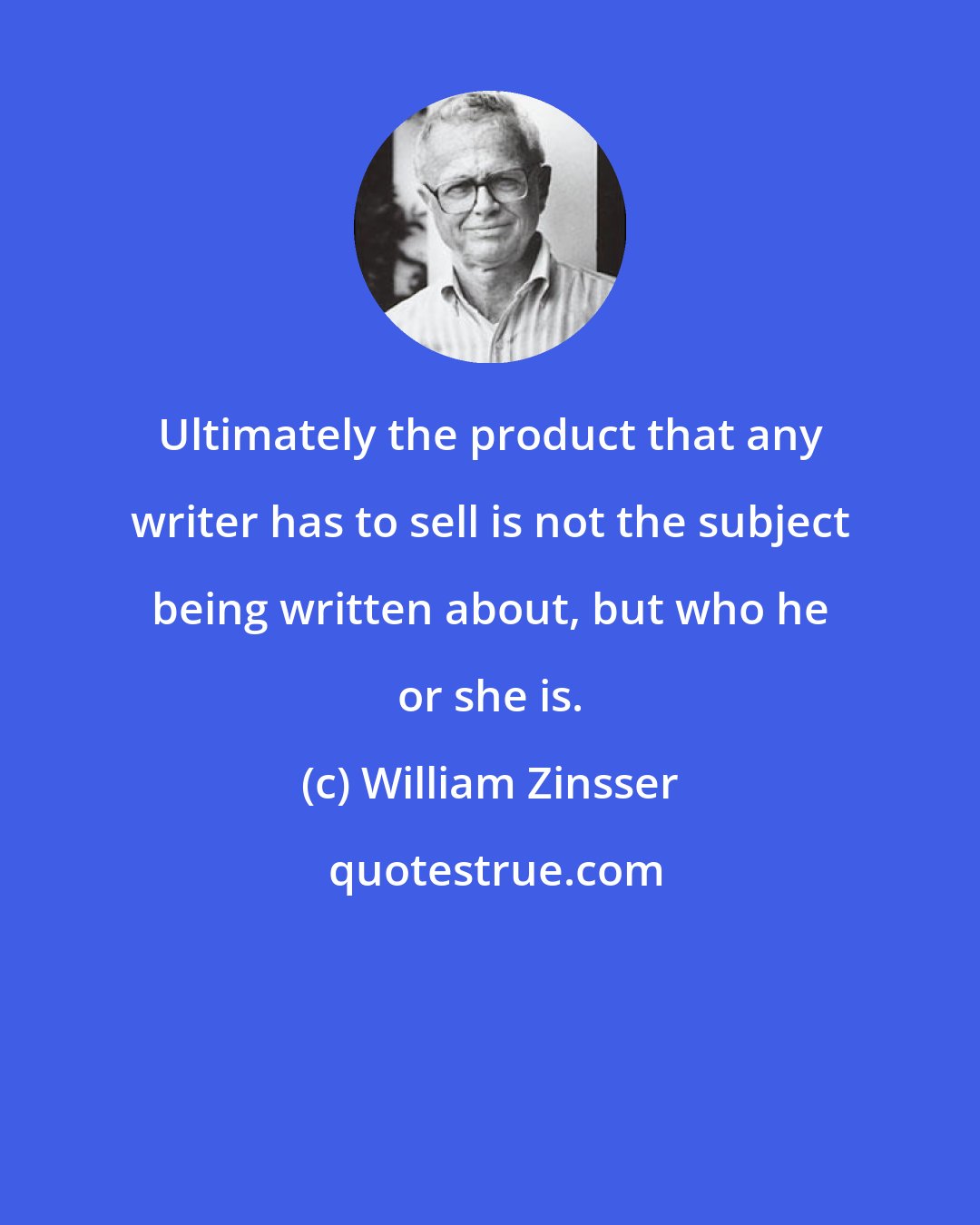 William Zinsser: Ultimately the product that any writer has to sell is not the subject being written about, but who he or she is.