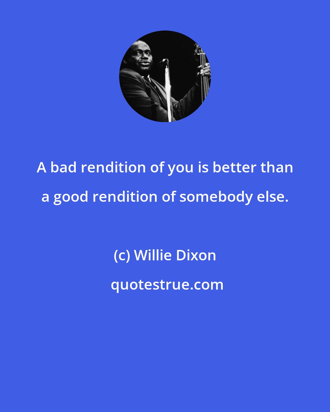 Willie Dixon: A bad rendition of you is better than a good rendition of somebody else.