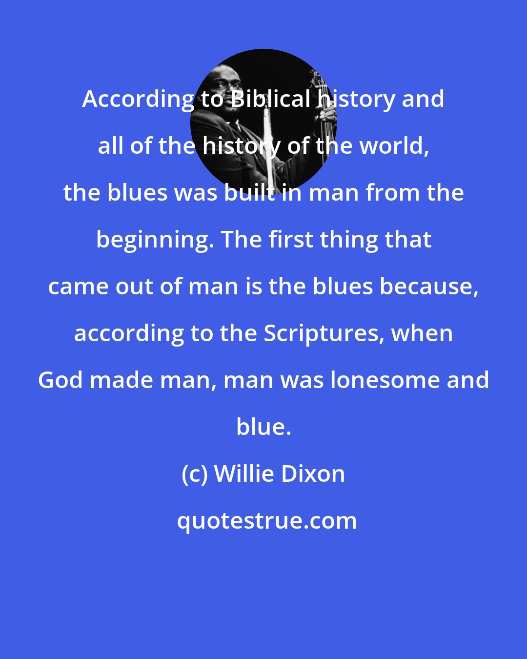 Willie Dixon: According to Biblical history and all of the history of the world, the blues was built in man from the beginning. The first thing that came out of man is the blues because, according to the Scriptures, when God made man, man was lonesome and blue.