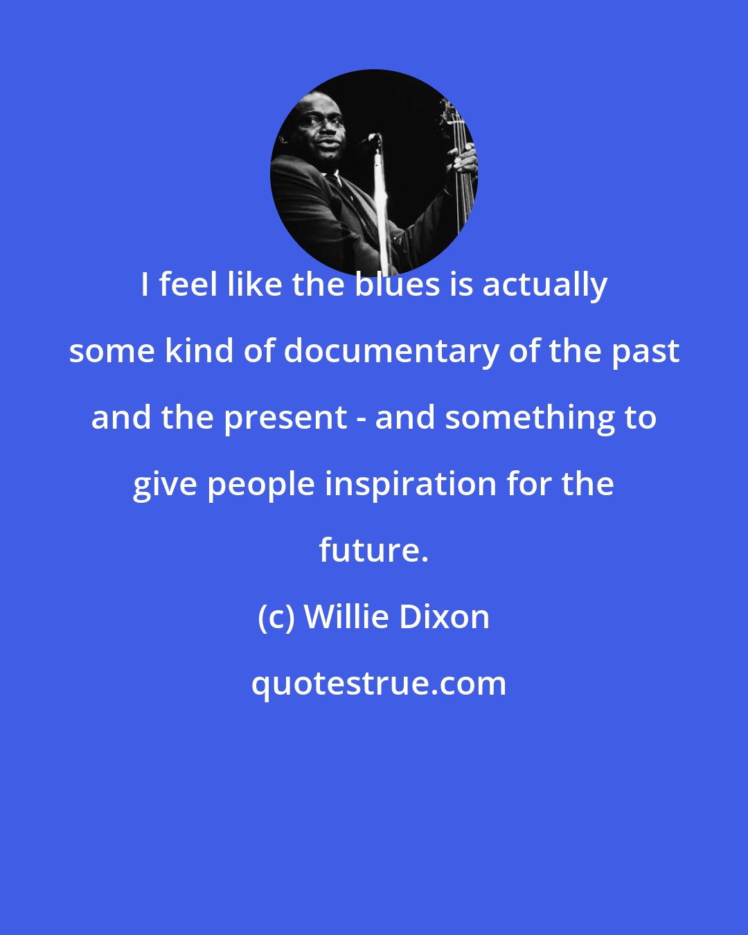 Willie Dixon: I feel like the blues is actually some kind of documentary of the past and the present - and something to give people inspiration for the future.