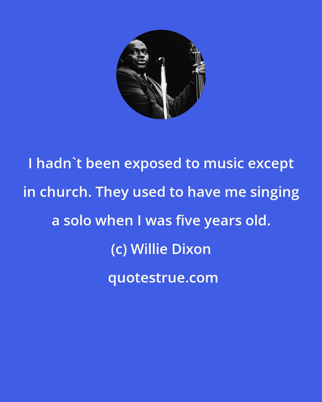 Willie Dixon: I hadn't been exposed to music except in church. They used to have me singing a solo when I was five years old.