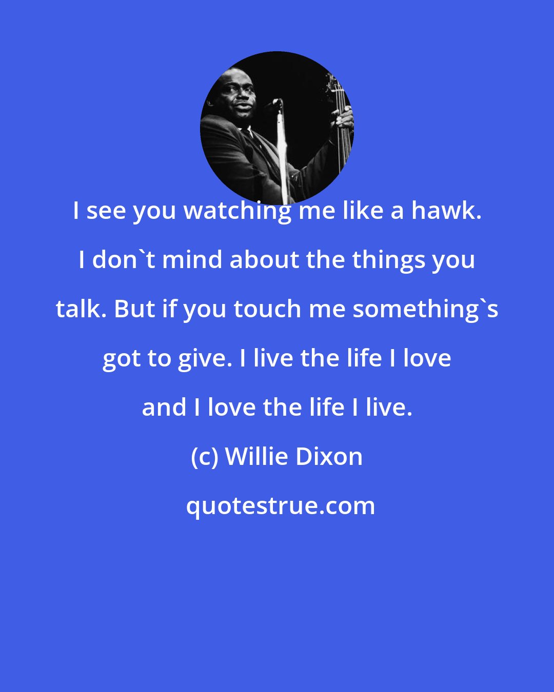 Willie Dixon: I see you watching me like a hawk. I don't mind about the things you talk. But if you touch me something's got to give. I live the life I love and I love the life I live.