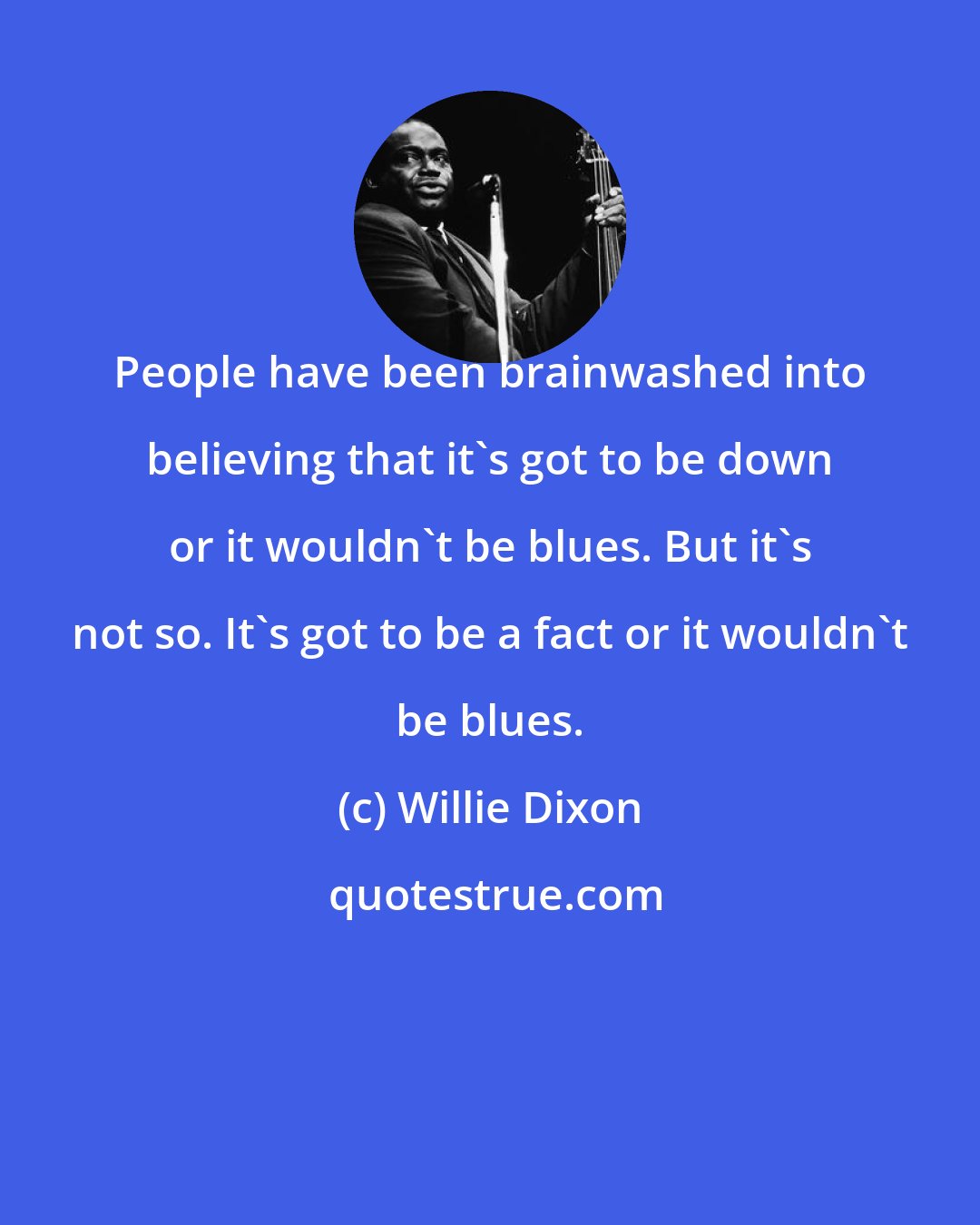 Willie Dixon: People have been brainwashed into believing that it's got to be down or it wouldn't be blues. But it's not so. It's got to be a fact or it wouldn't be blues.