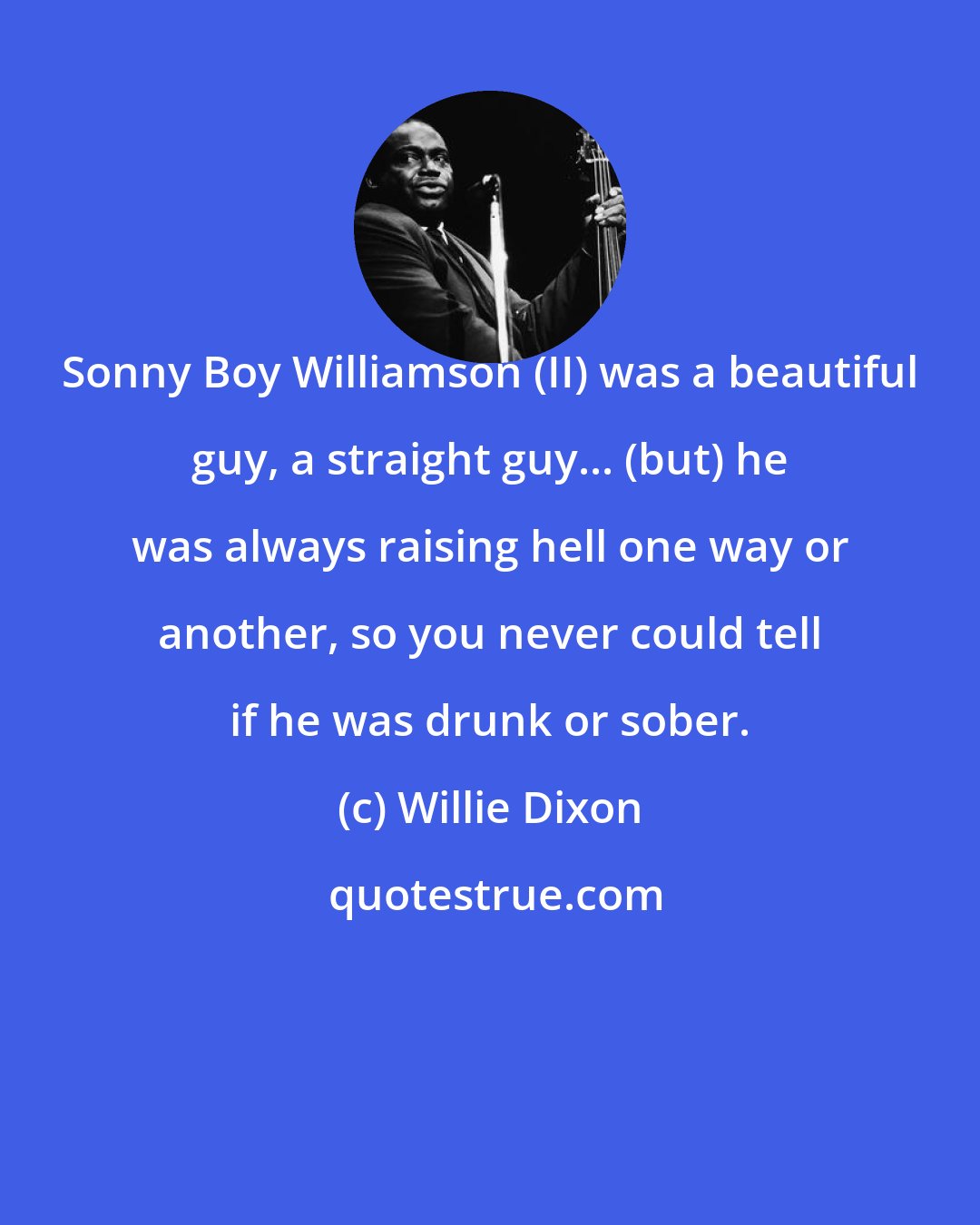 Willie Dixon: Sonny Boy Williamson (II) was a beautiful guy, a straight guy... (but) he was always raising hell one way or another, so you never could tell if he was drunk or sober.