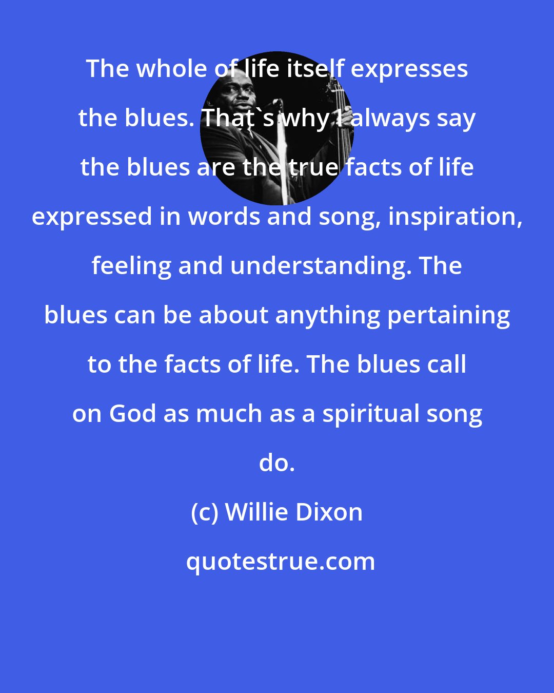 Willie Dixon: The whole of life itself expresses the blues. That's why I always say the blues are the true facts of life expressed in words and song, inspiration, feeling and understanding. The blues can be about anything pertaining to the facts of life. The blues call on God as much as a spiritual song do.