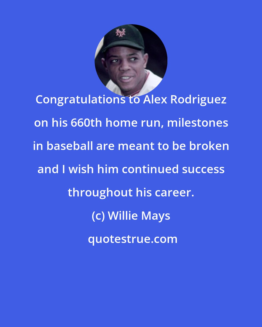 Willie Mays: Congratulations to Alex Rodriguez on his 660th home run, milestones in baseball are meant to be broken and I wish him continued success throughout his career.