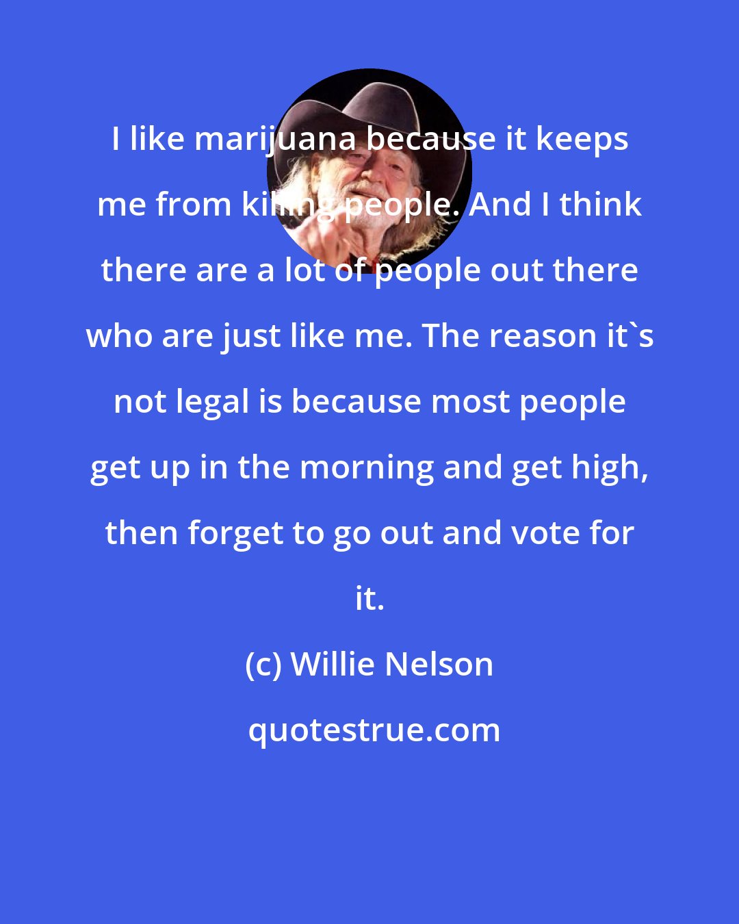 Willie Nelson: I like marijuana because it keeps me from killing people. And I think there are a lot of people out there who are just like me. The reason it's not legal is because most people get up in the morning and get high, then forget to go out and vote for it.