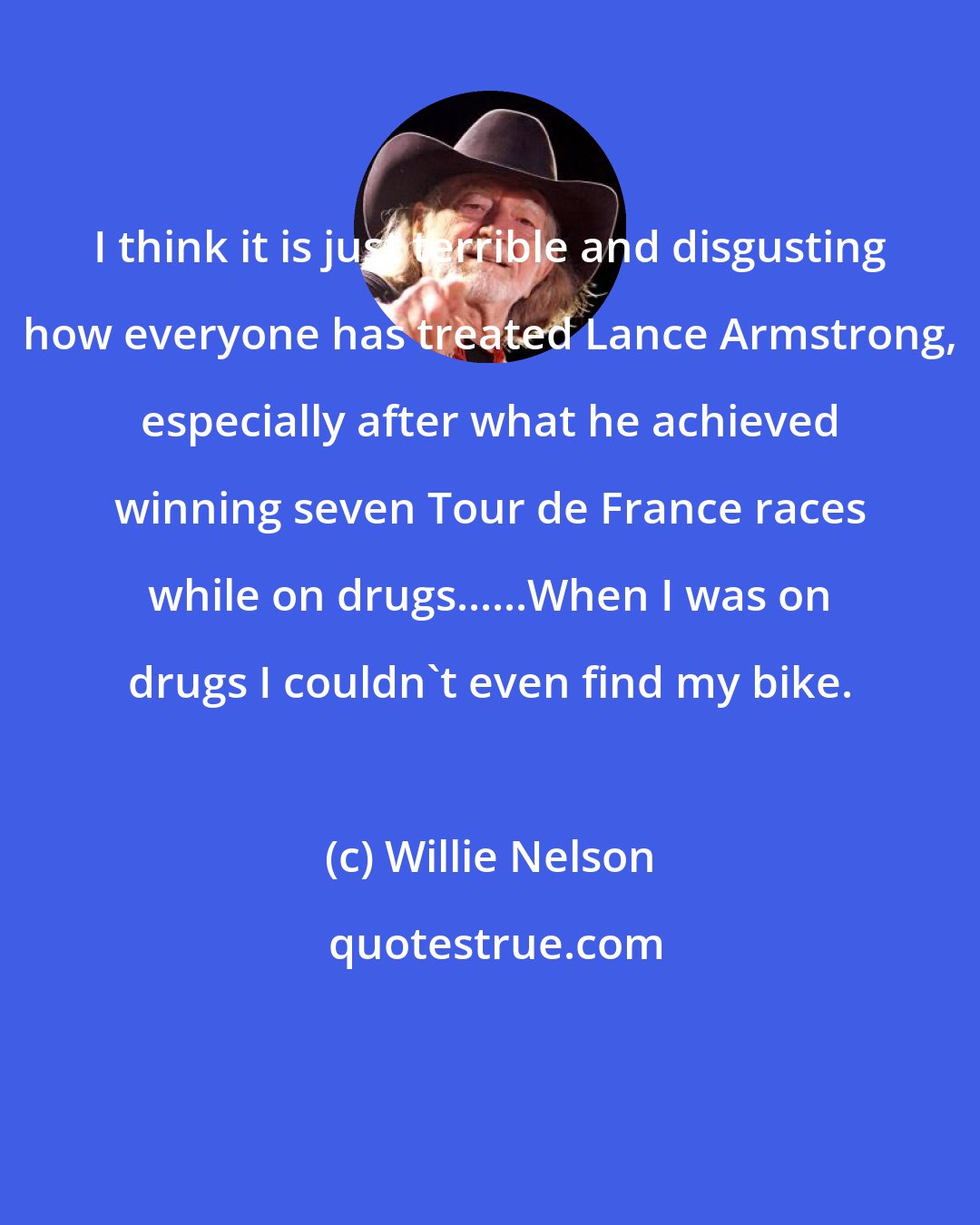 Willie Nelson: I think it is just terrible and disgusting how everyone has treated Lance Armstrong, especially after what he achieved winning seven Tour de France races while on drugs......When I was on drugs I couldn't even find my bike.
