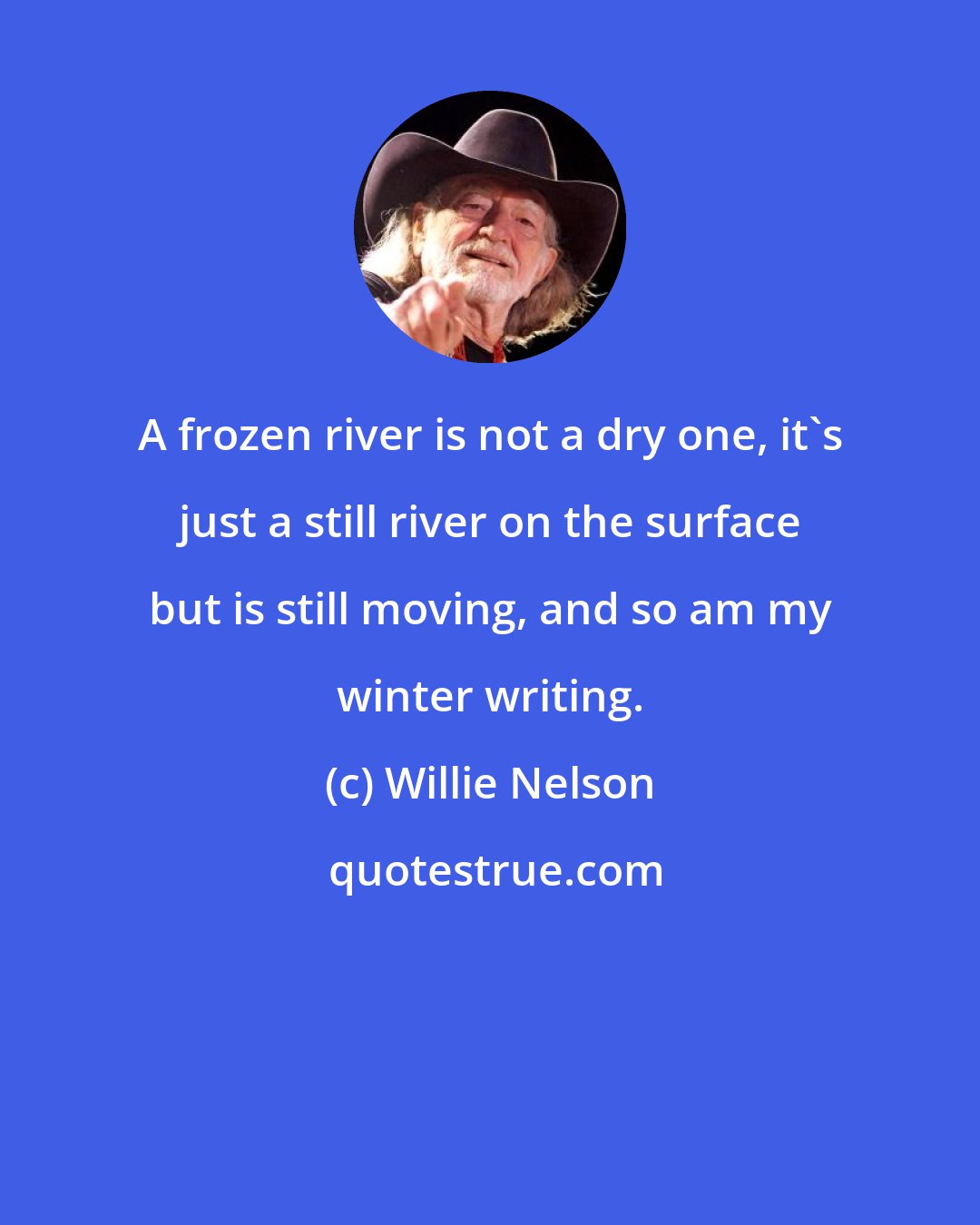 Willie Nelson: A frozen river is not a dry one, it's just a still river on the surface but is still moving, and so am my winter writing.