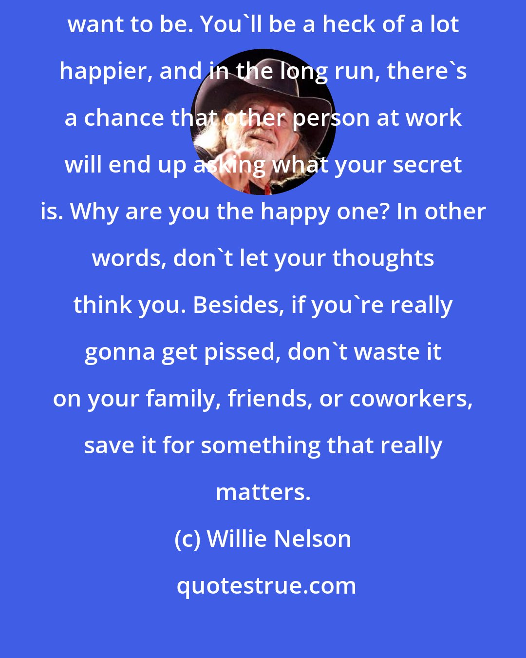Willie Nelson: Let the jerks of the world serve as the perfect example of what you don't want to be. You'll be a heck of a lot happier, and in the long run, there's a chance that other person at work will end up asking what your secret is. Why are you the happy one? In other words, don't let your thoughts think you. Besides, if you're really gonna get pissed, don't waste it on your family, friends, or coworkers, save it for something that really matters.