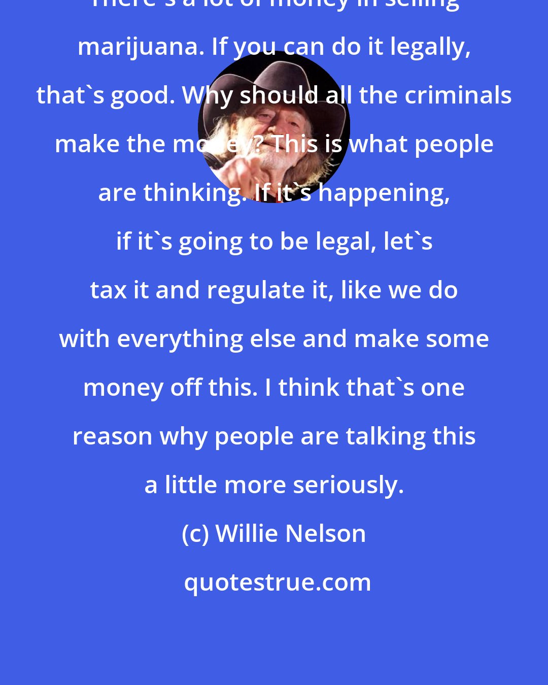 Willie Nelson: There's a lot of money in selling marijuana. If you can do it legally, that's good. Why should all the criminals make the money? This is what people are thinking. If it's happening, if it's going to be legal, let's tax it and regulate it, like we do with everything else and make some money off this. I think that's one reason why people are talking this a little more seriously.