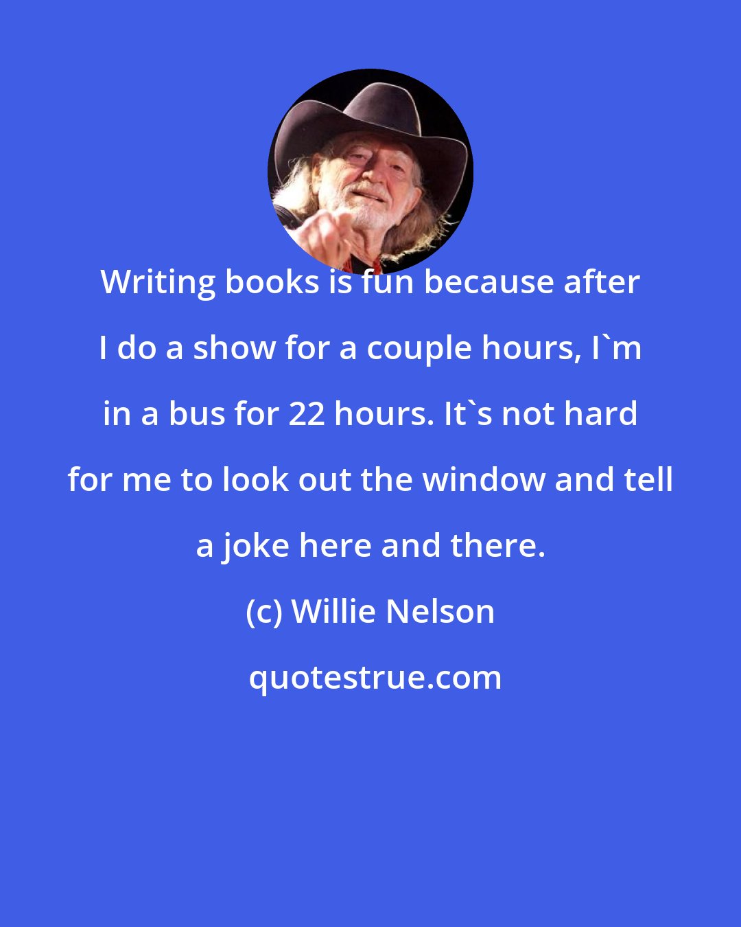 Willie Nelson: Writing books is fun because after I do a show for a couple hours, I'm in a bus for 22 hours. It's not hard for me to look out the window and tell a joke here and there.