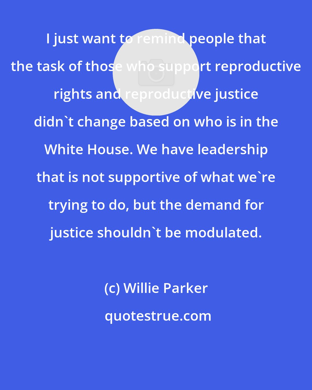 Willie Parker: I just want to remind people that the task of those who support reproductive rights and reproductive justice didn't change based on who is in the White House. We have leadership that is not supportive of what we're trying to do, but the demand for justice shouldn't be modulated.