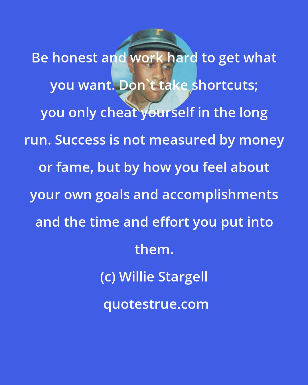 Willie Stargell: Be honest and work hard to get what you want. Don't take shortcuts; you only cheat yourself in the long run. Success is not measured by money or fame, but by how you feel about your own goals and accomplishments and the time and effort you put into them.