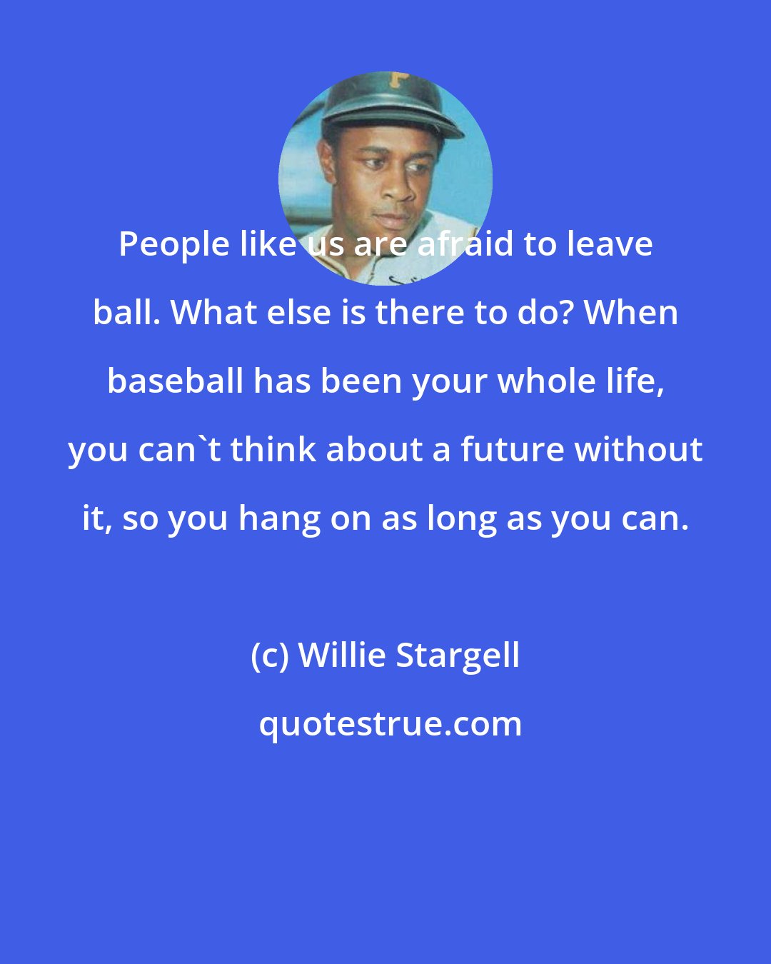 Willie Stargell: People like us are afraid to leave ball. What else is there to do? When baseball has been your whole life, you can't think about a future without it, so you hang on as long as you can.