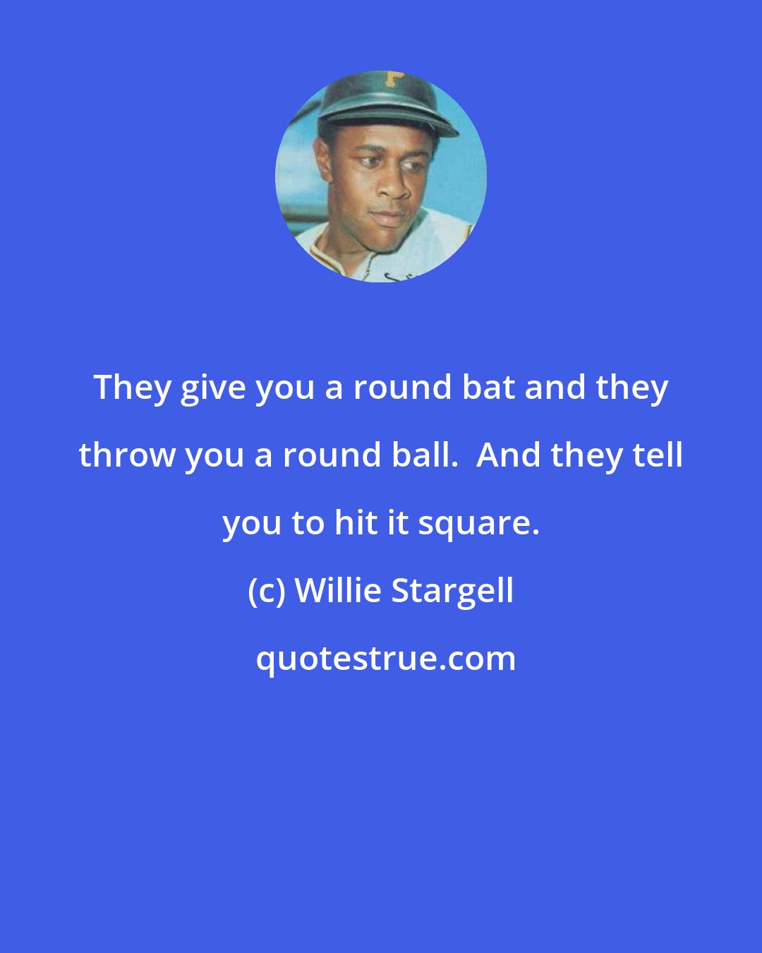 Willie Stargell: They give you a round bat and they throw you a round ball.  And they tell you to hit it square.