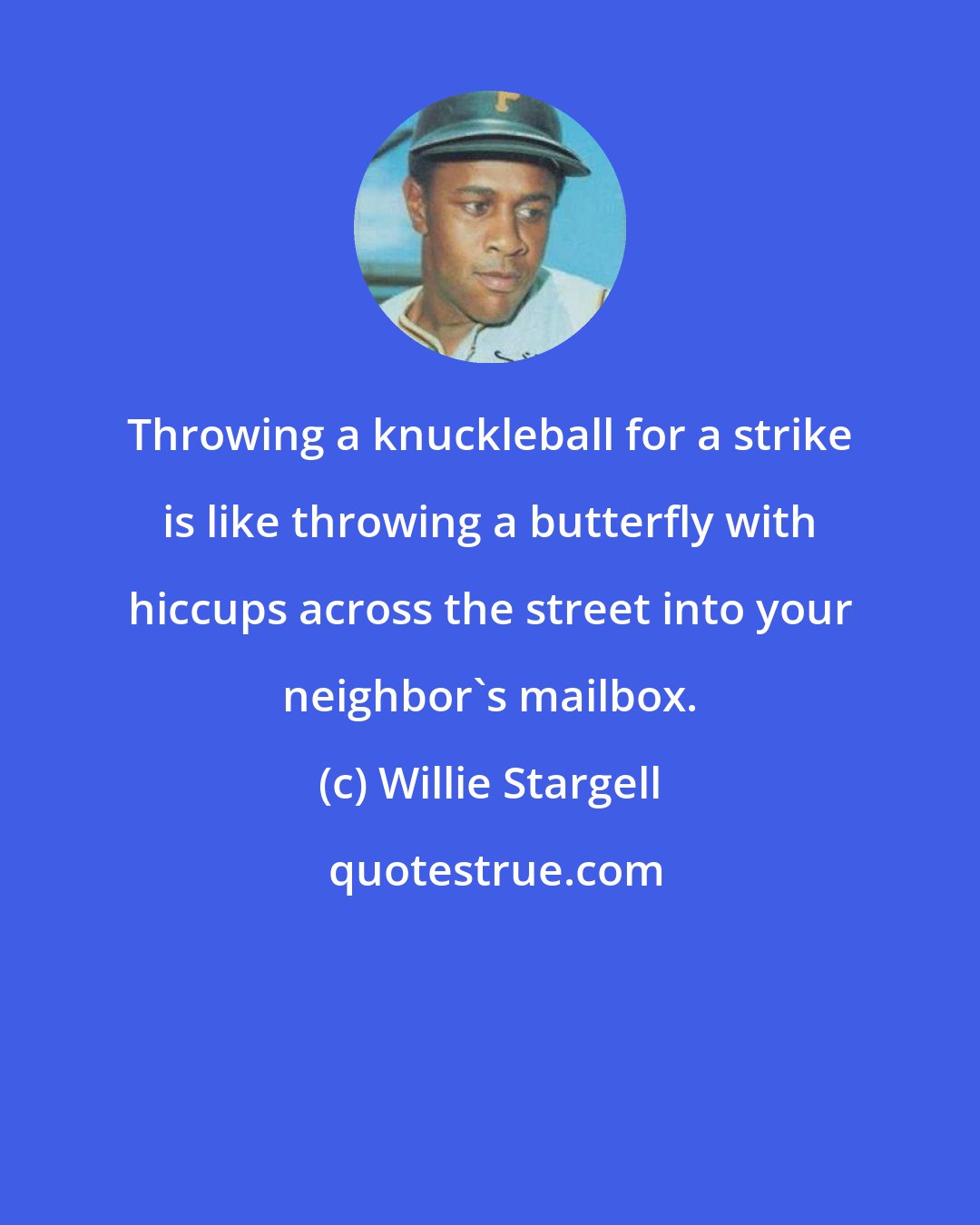 Willie Stargell: Throwing a knuckleball for a strike is like throwing a butterfly with hiccups across the street into your neighbor's mailbox.