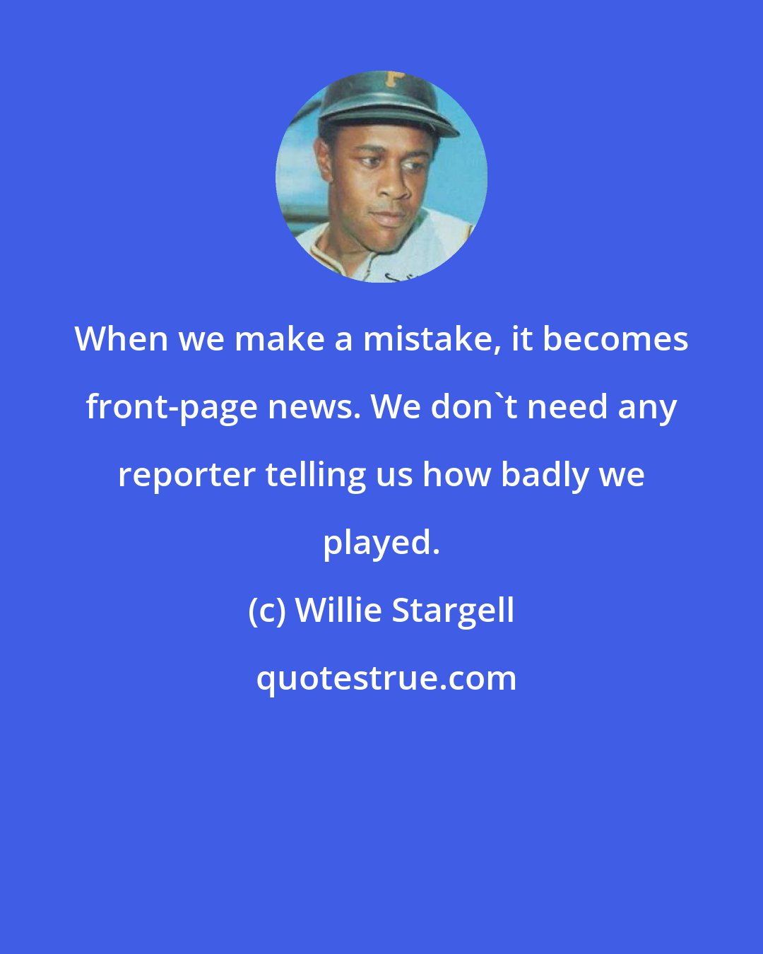 Willie Stargell: When we make a mistake, it becomes front-page news. We don't need any reporter telling us how badly we played.