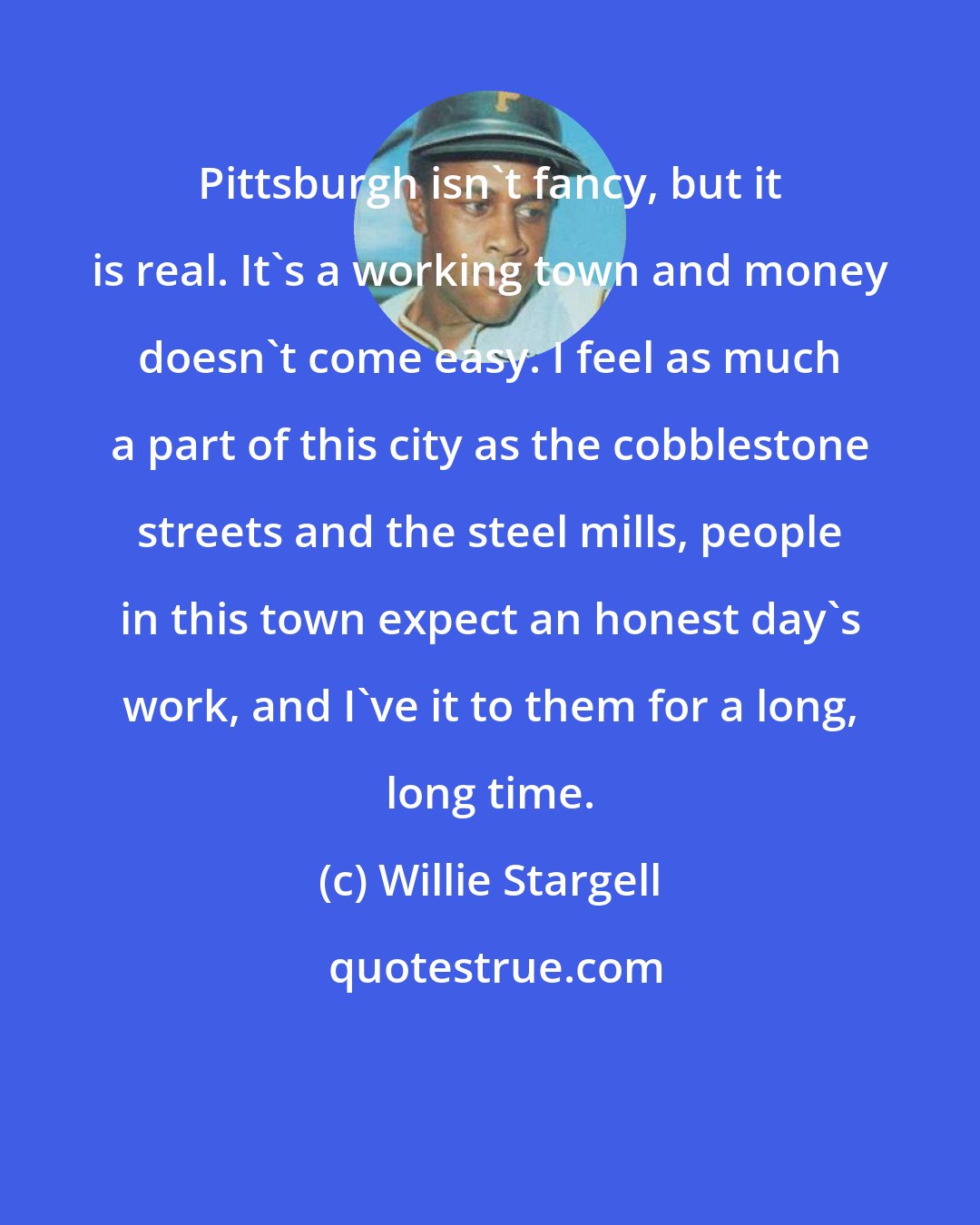 Willie Stargell: Pittsburgh isn't fancy, but it is real. It's a working town and money doesn't come easy. I feel as much a part of this city as the cobblestone streets and the steel mills, people in this town expect an honest day's work, and I've it to them for a long, long time.