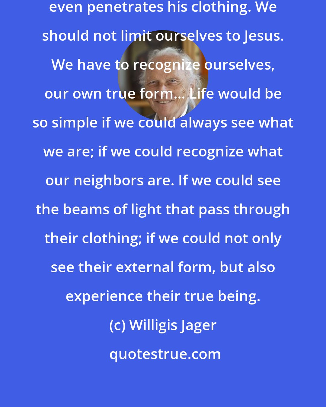 Willigis Jager: His true Being comes to light and even penetrates his clothing. We should not limit ourselves to Jesus. We have to recognize ourselves, our own true form... Life would be so simple if we could always see what we are; if we could recognize what our neighbors are. If we could see the beams of light that pass through their clothing; if we could not only see their external form, but also experience their true being.