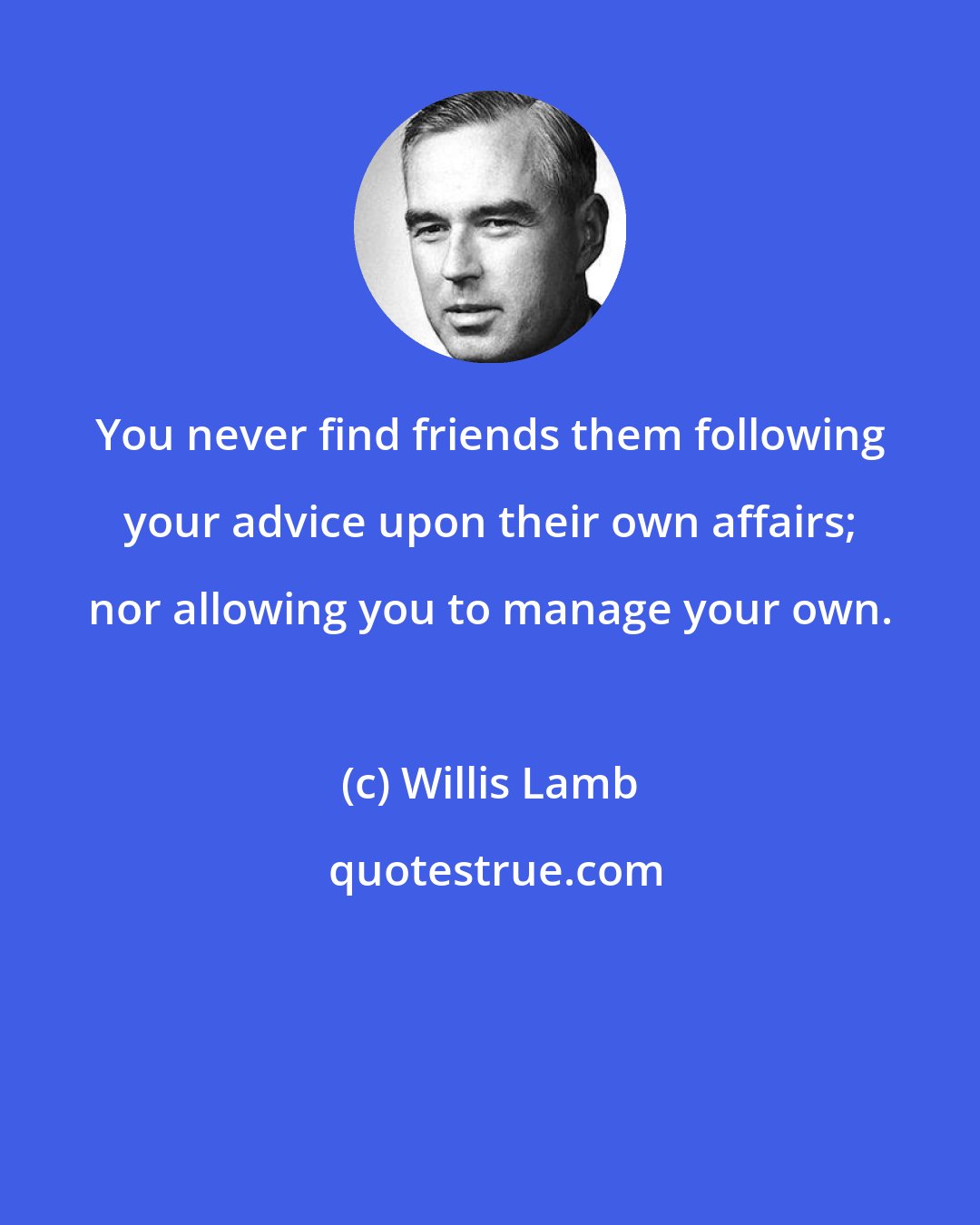 Willis Lamb: You never find friends them following your advice upon their own affairs; nor allowing you to manage your own.