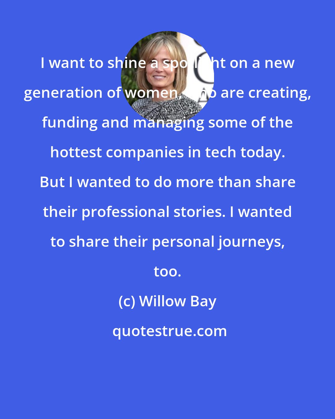 Willow Bay: I want to shine a spotlight on a new generation of women, who are creating, funding and managing some of the hottest companies in tech today. But I wanted to do more than share their professional stories. I wanted to share their personal journeys, too.