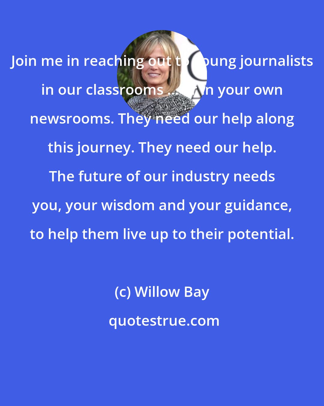 Willow Bay: Join me in reaching out to young journalists in our classrooms ... or in your own newsrooms. They need our help along this journey. They need our help. The future of our industry needs you, your wisdom and your guidance, to help them live up to their potential.