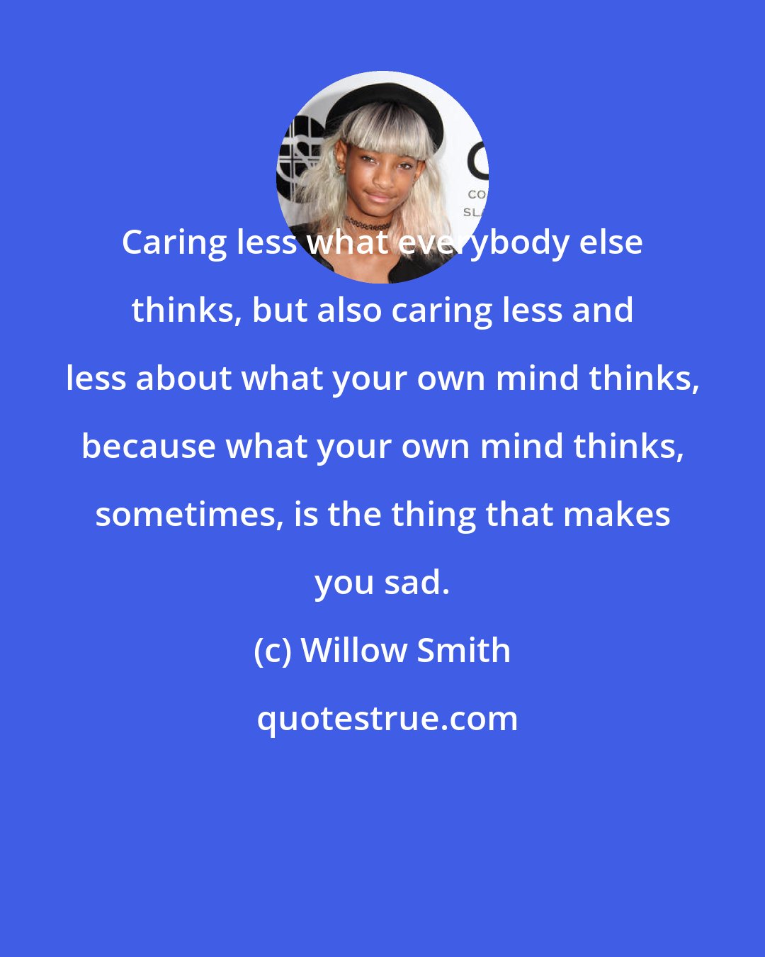 Willow Smith: Caring less what everybody else thinks, but also caring less and less about what your own mind thinks, because what your own mind thinks, sometimes, is the thing that makes you sad.