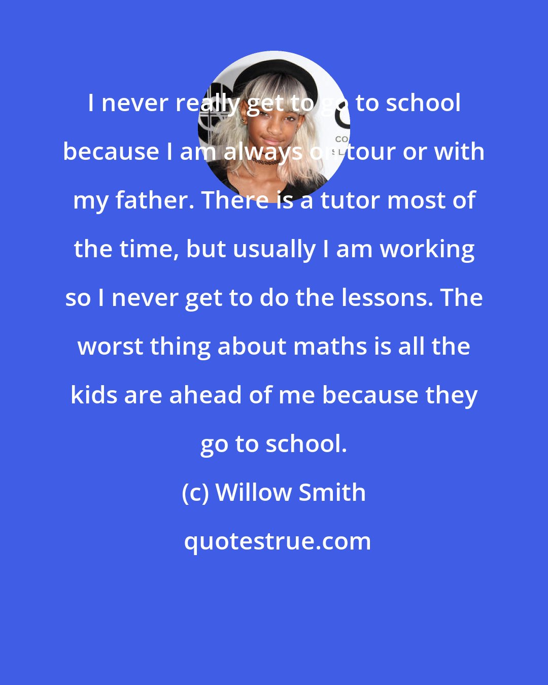 Willow Smith: I never really get to go to school because I am always on tour or with my father. There is a tutor most of the time, but usually I am working so I never get to do the lessons. The worst thing about maths is all the kids are ahead of me because they go to school.