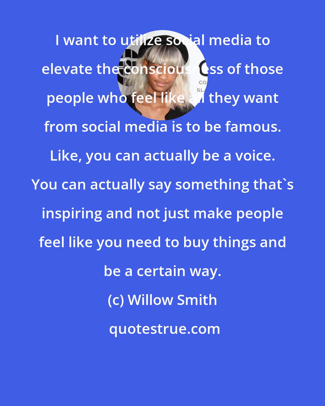 Willow Smith: I want to utilize social media to elevate the consciousness of those people who feel like all they want from social media is to be famous. Like, you can actually be a voice. You can actually say something that's inspiring and not just make people feel like you need to buy things and be a certain way.