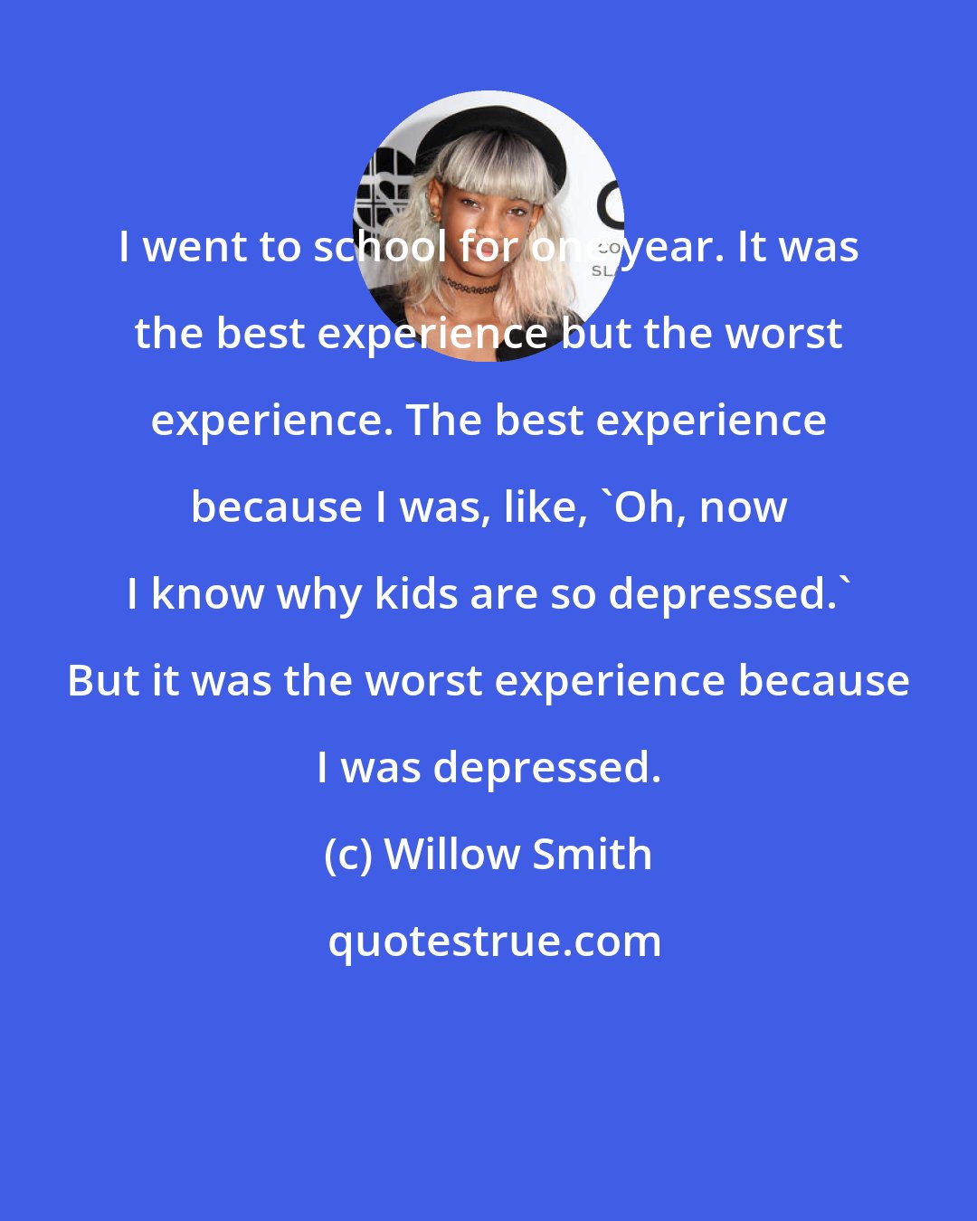 Willow Smith: I went to school for one year. It was the best experience but the worst experience. The best experience because I was, like, 'Oh, now I know why kids are so depressed.' But it was the worst experience because I was depressed.