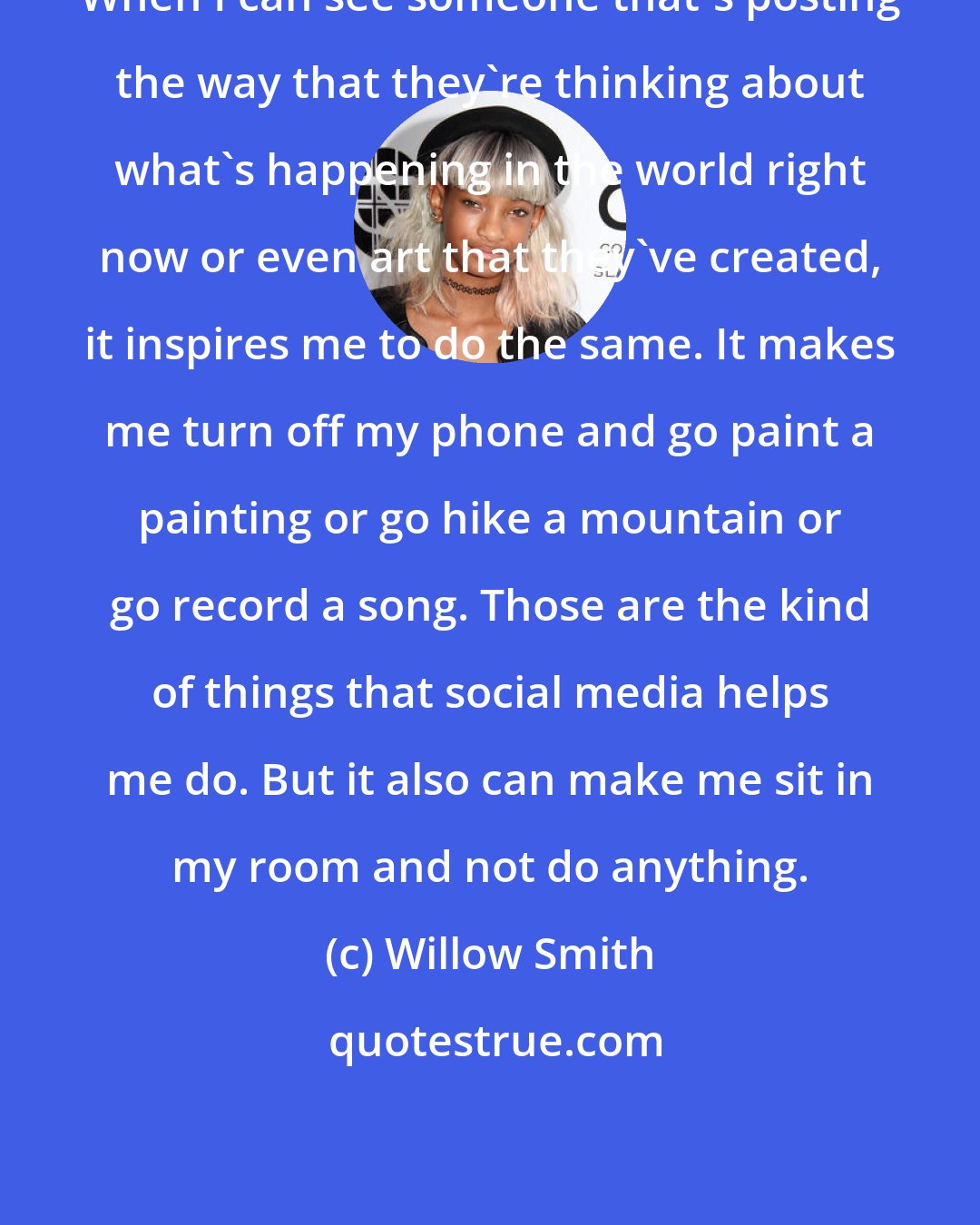 Willow Smith: When I can see someone that's posting the way that they're thinking about what's happening in the world right now or even art that they've created, it inspires me to do the same. It makes me turn off my phone and go paint a painting or go hike a mountain or go record a song. Those are the kind of things that social media helps me do. But it also can make me sit in my room and not do anything.